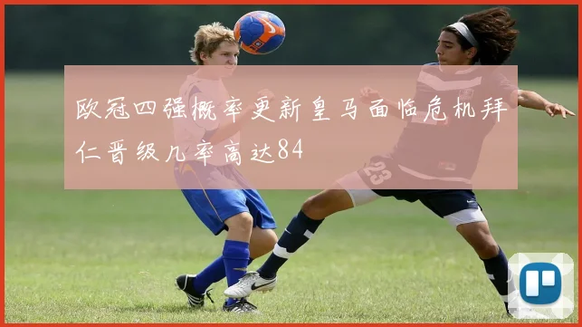 欧冠四强概率更新皇马面临危机拜仁晋级几率高达84