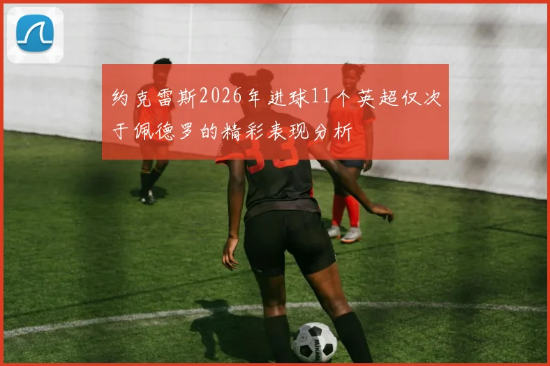 约克雷斯2026年进球11个英超仅次于佩德罗的精彩表现分析