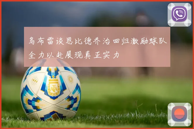 乌布雷谈恩比德乔治回归激励球队全力以赴展现真正实力