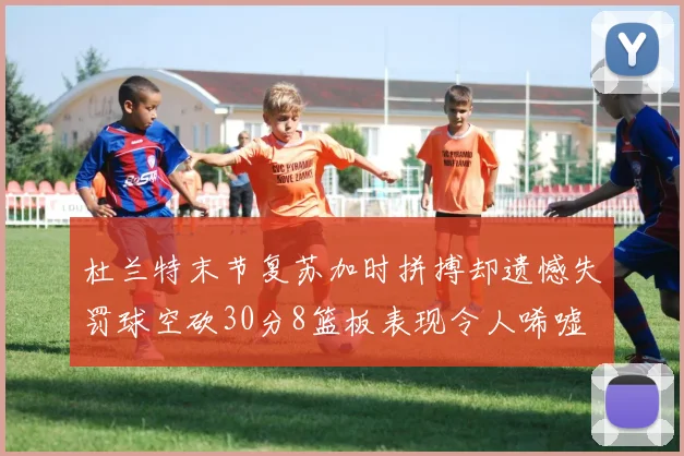 杜兰特末节复苏加时拼搏却遗憾失罚球空砍30分8篮板表现令人唏嘘