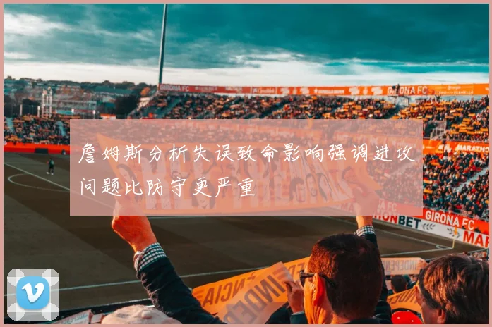 詹姆斯分析失误致命影响强调进攻问题比防守更严重