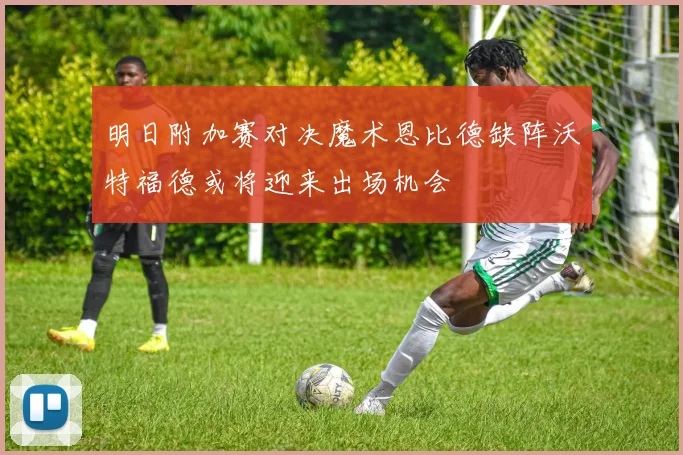 明日附加赛对决魔术恩比德缺阵沃特福德或将迎来出场机会