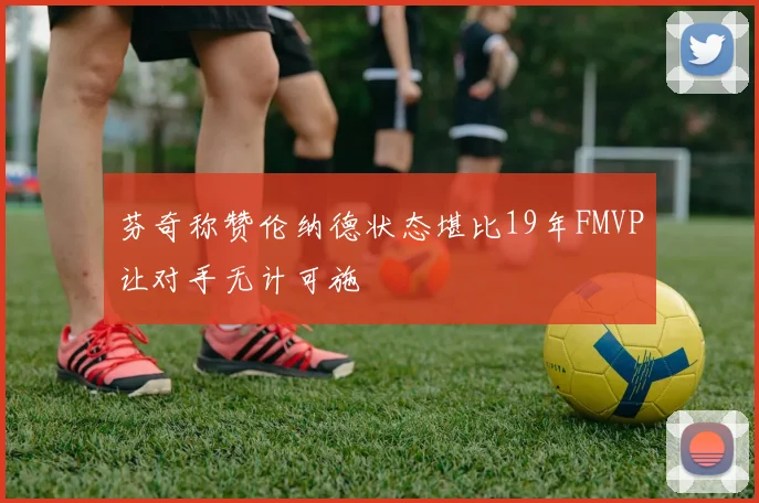 芬奇称赞伦纳德状态堪比19年FMVP让对手无计可施