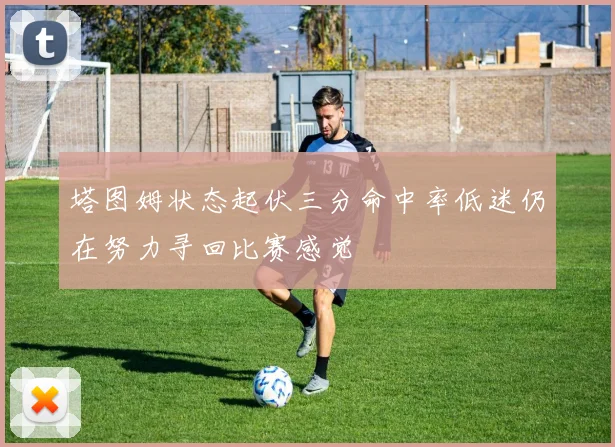 塔图姆状态起伏三分命中率低迷仍在努力寻回比赛感觉