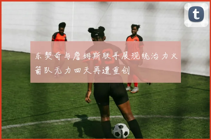 东契奇与詹姆斯联手展现统治力火箭队无力回天再遭重创